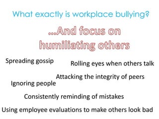 What exactly is workplace bullying?…And focus onhumiliating othersSpreading gossipRolling eyes when others talkAttacking the integrity of peersIgnoring peopleConsistently reminding of mistakesUsing employee evaluations to make others look bad