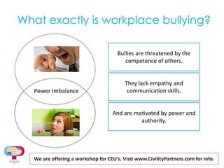 What exactly is workplace bullying?Bullies are threatened by the competence of others.They lack empathy and communication skills.Power ImbalanceAnd are motivated by power and authority.We are offering a workshopfor CEU’s. Visit www.CivilityPartners.com for info.