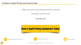 Copyrighted and All Rights Reserved- by Pricing Innovations
Schedule a Rapid Pricing Assessment today
✉ info@pricinginnovations.com 📞 +1-(612) 351-2503 @pricingpros
What new revenue and profit opportunities can pricing
innovations create for you?
Let’s find out!
Book a Rapid Pricing Assessment Today!
 