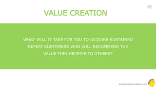 Copyrighted and All Rights Reserved- by Pricing Innovations
7
“Value” is a quantitative notion, not a creative
or qualitative one, and if nobody pays for it,
no value is created. And this is hard to
swallow for product owners. Product owners
usually overestimate the value of a solution
since they have the most complete vision
and the value is delivered as a whole.
However, most customers’ willingness to pay is
driven by some key parts rather than the whole
which are called non-compensatory and
compensatory features. For buyers, value has many
different forms: economic, financial, emotional,
social, perceived, relative, reference, floor,
differentiated, tangible, intangible, psychological, etc.
Product Owners Buyers
 