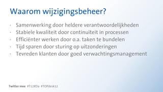 Waarom wijzigingsbeheer?
·   Samenwerking door heldere verantwoordelijkheden
·   Stabiele kwaliteit door continuïteit in processen
·   Efficiënter werken door o.a. taken te bundelen
·   Tijd sparen door sturing op uitzonderingen
·   Tevreden klanten door goed verwachtingsmanagement




Twitter mee #T12RDa #TOPdesk12
 