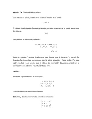 Métodos De Eliminación Gaussiana


Este método se aplica para resolver sistemas lineales de la forma:

                                                  A.X = B


El método de eliminación Gaussiana (simple), consiste en escalonar la matriz aumentada
del sistema:
                                                   ( AM B )


para obtener un sistema equivalente :

                                a11 x1 + a12 x2 + a13 x3 + ... + + a1n xn = b1
                                            ′        ′              ′
                                          a22 x2 + a23 x3 + ... + a2n xn = b2′
                                                                     M
                                                                   ′        ′
                                                                  ann xn = bn


                   ′
donde la notación aij se usa simplemente para denotar que el elemento aij cambió. Se
despejan las incógnitas comenzando con la última ecuación y hacia arriba. Por esta
razón, muchas veces se dice que el método de eliminación Gaussiana consiste en la
eliminación hacia adelante y sustitución hacia atrás.


Ejemplo:


Resolver el siguiente sistema de ecuaciones:


                                             x1 + 2x2 + 3x3 = 1
                                            
                                            4x1 + 5x2 + 6 x3 = −2
                                            7 x + 8x + 10x = 5
                                             1      2      3




Usando el método de eliminación Gaussiana.


Solución._ Escalonamos la matriz aumentada del sistema:


                                             1 2 3 1 
                                                       ÷
                                              4 5 6 −2 ÷
                                              7 8 10 5 ÷
                                                       
 
