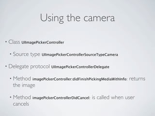 Using the camera

• Class   UIImagePickerController


  • Source    type UIImagePickerControllerSourceTypeCamera

• Delegate    protocol UIImagePickerControllerDelegate

  • Method     imagePickerController:didFinishPickingMediaWithInfo:   returns
   the image

  • Method     imagePickerControllerDidCancel:   is called when user
   cancels
 