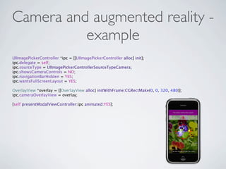 Camera and augmented reality -
          example
UIImagePickerController *ipc = [[UIImagePickerController alloc] init];
ipc.delegate = self;
ipc.sourceType = UIImagePickerControllerSourceTypeCamera;
ipc.showsCameraControls = NO;
ipc.navigationBarHidden = YES;
ipc.wantsFullScreenLayout = YES;

OverlayView *overlay = [[OverlayView alloc] initWithFrame:CGRectMake(0, 0, 320, 480)];
ipc.cameraOverlayView = overlay;

[self presentModalViewController:ipc animated:YES];
 