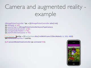 Camera and augmented reality -
          example
UIImagePickerController *ipc = [[UIImagePickerController alloc] init];
ipc.delegate = self;
ipc.sourceType = UIImagePickerControllerSourceTypeCamera;
ipc.showsCameraControls = NO;
ipc.navigationBarHidden = YES;
ipc.wantsFullScreenLayout = YES;

OverlayView *overlay = [[OverlayView alloc] initWithFrame:CGRectMake(0, 0, 320, 480)];
ipc.cameraOverlayView = overlay;

[self presentModalViewController:ipc animated:YES];
 
