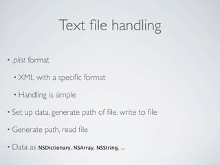 Text ﬁle handling

• .plist   format

  • XML      with a speciﬁc format

  • Handling      is simple

• Set   up data, generate path of ﬁle, write to ﬁle

• Generate       path, read ﬁle

• Data     as NSDictionary, NSArray, NSString, ...
 