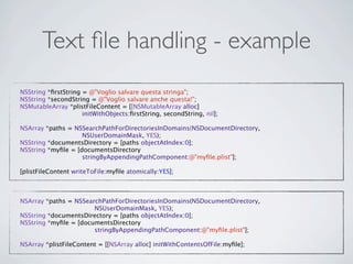 Text ﬁle handling - example
NSString *ﬁrstString = @"Voglio salvare questa stringa";
NSString *secondString = @"Voglio salvare anche questa!";
NSMutableArray *plistFileContent = [[NSMutableArray alloc]
                     initWithObjects:ﬁrstString, secondString, nil];

NSArray *paths = NSSearchPathForDirectoriesInDomains(NSDocumentDirectory,
                    NSUserDomainMask, YES);
NSString *documentsDirectory = [paths objectAtIndex:0];
NSString *myﬁle = [documentsDirectory
                    stringByAppendingPathComponent:@"myﬁle.plist"];

[plistFileContent writeToFile:myﬁle atomically:YES];



NSArray *paths = NSSearchPathForDirectoriesInDomains(NSDocumentDirectory,
                       NSUserDomainMask, YES);
NSString *documentsDirectory = [paths objectAtIndex:0];
NSString *myﬁle = [documentsDirectory
                       stringByAppendingPathComponent:@"myﬁle.plist"];

NSArray *plistFileContent = [[NSArray alloc] initWithContentsOfFile:myﬁle];
 