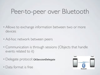 Peer-to-peer over Bluetooth

• Allows   to exchange information between two or more
 devices

• Ad-hoc   network between peers

• Communication   is through sessions (Objects that handle
 events related to it)

• Delegate   protocol: GKSessionDelegate

• Data   format is free
 