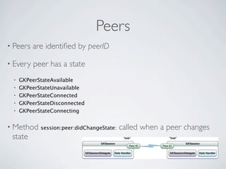Peers
• Peers   are identiﬁed by peerID

• Every   peer has a state
 •   GKPeerStateAvailable
 •   GKPeerStateUnavailable
 •   GKPeerStateConnected
 •   GKPeerStateDisconnected
 •   GKPeerStateConnecting


• Method    session:peer:didChangeState:   called when a peer changes
 state
 