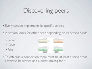 Discovering peers

• Every   session implements its speciﬁc service

•A   session looks for other peer depending on its Session Mode

 • Server
 • Client
 • Peer

• Toestablish a connection there must be at least a server that
 advertise its service and a client looking for it
 