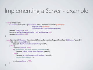 Implementing a Server - example
- (void) initSession {
  
   GKSession *session = [[GKSession alloc] initWithSessionID:@"Servizio"
                                displayName:@"Server"
                                sessionMode:GKSessionModeServer];
  
   session.delegate = self;
  
   [session setDataReceiveHandler: self withContext:nil];
  
   session.available = YES;
}

- (void)session:(GKSession *)session didReceiveConnectionRequestFromPeer:(NSString *)peerID {
  
   if (![session isAvailable]) {
  
   
     [session denyConnectionFromPeer:peerID];
  
   } else {
  
   
     session.available = NO;
  
   
     if (connections_count == max_connections) {
  
   
     
    [session denyConnectionFromPeer: peerID];
  
   
     } else {
  
   
     
    [session acceptConnectionFromPeer: peerID];
  
   
     
    connections_count ++;
  
   
     }
  
   
     session.available = YES;
  
   }
}
 