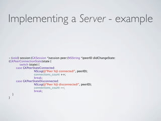 Implementing a Server - example


- (void) session:(GKSession *)session peer:(NSString *)peerID didChangeState:
(GKPeerConnectionState)state {

        switch (state) {
      case GKPeerStateConnected:

        
    
     NSLog(@"Peer %@ connected!", peerID);

        
    
     connections_count ++;

        
    
     break;
      case GKPeerStateDisconnected:

        
    
     NSLog(@"Peer %@ disconnected!", peerID);

        
    
     connections_count --;

        
    
     break;
   }
}
 