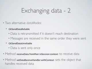 Exchanging data - 2
• Two   alternative dataModes:
 •   GKSendDataReliable

     • Datais retransmitted if it doesn’t reach destination
     • Messages are received in the same order they were sent
 •   GKSendDataUnreliable

     • Data   is sent only once
• Method   receiveData:fromPeer:inSession:context:   to receive data
• Method   setDataReceiveHandler:withContext:   sets the object that
 handles received data
 