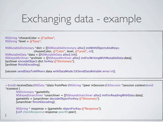Exchanging data - example
NSString *chosenColor = @"yellow";
NSString *level = @"Easy";

NSMutableDictionary *dict = [[NSMutableDictionary alloc] initWithObjectsAndKeys:
                    chosenColor, @"Color", level, @"Level", nil];
 
  
   
    
    
     
NSMutableData *data = [[NSMutableData alloc] init];
NSKeyedArchiver *archiver = [[NSKeyedArchiver alloc] initForWritingWithMutableData:data];
[archiver encodeObject:dict forKey:@"Dictionary"];
[archiver ﬁnishEncoding];

[session sendDataToAllPeers:data withDataMode:GKSendDataReliable error:nil];



- (void) receiveData:(NSData *)data fromPeer:(NSString *)peer inSession:(GKSession *)session context:(void
*)context {

        NSDictionary *gameInfo;

        NSKeyedUnarchiver *unarchiver = [[NSKeyedUnarchiver alloc] initForReadingWithData:data];

        gameInfo = [unarchiver decodeObjectForKey:@"Dictionary"];

        [unarchiver ﬁnishDecoding];


        NSString * response = [gameInfo objectForKey:@"Response"];

        [self checkResponse:response peerID:peer];
}
 