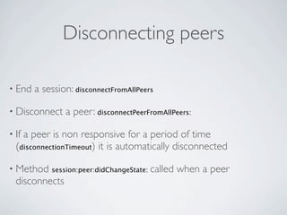 Disconnecting peers

• End   a session: disconnectFromAllPeers

• Disconnect    a peer: disconnectPeerFromAllPeers:

• Ifa peer is non responsive for a period of time
  (disconnectionTimeout) it is automatically disconnected

• Method    session:peer:didChangeState:   called when a peer
  disconnects
 