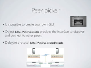 Peer picker

• It   is possible to create your own GUI

• Object                   provides the interface to discover
            GKPeerPickerController
  and connect to other peers

• Delegate    protocol GKPeerPickerControllerDelegate
 
