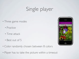 Single player

• Three    game modes

  • Practice

  • Time    attack

  • Best   out of 5

• Color    randomly chosen between 8 colors

• Player   has to take the picture within a timeout
 