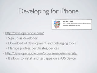 Developing for iPhone


• http://developer.apple.com/
  • Sign  up as developer
  • Download of development and debugging tools
  • Manage proﬁles, certiﬁcates, devices
• http://developer.apple.com/programs/ios/university/
  • It allows to install and test apps on a iOS device
 