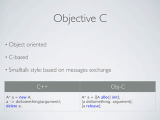 Objective C

• Object   oriented

• C-based

• Smalltalk   style: based on messages exchange

                C++                             Obj-C
A* a = new A;                     A* a = [[A alloc] init];
a -> doSomething(argument);       [a doSomething: argument];
delete a;                         [a release];
 