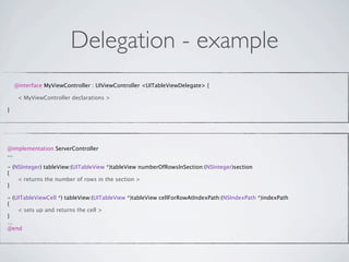 Delegation - example
    @interface MyViewController : UIViewController <UITableViewDelegate> {


    < MyViewController declarations >

}




@implementation ServerController
...

- (NSInteger) tableView:(UITableView *)tableView numberOfRowsInSection:(NSInteger)section
{

   < returns the number of rows in the section >
}

- (UITableViewCell *) tableView:(UITableView *)tableView cellForRowAtIndexPath:(NSIndexPath *)indexPath
{

   < sets up and returns the cell >
}
...
@end
 