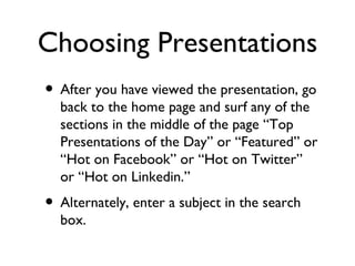 Choosing Presentations After you have viewed the presentation, go back to the home page and surf any of the sections in the middle of the page “Top Presentations of the Day” or “Featured” or “Hot on Facebook” or “Hot on Twitter” or “Hot on Linkedin.” Alternately, enter a subject in the search box. 