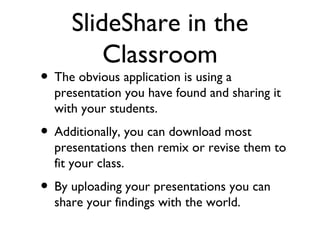 SlideShare in the Classroom The obvious application is using a presentation you have found and sharing it with your students. Additionally, you can download most presentations then remix or revise them to fit your class. By uploading your presentations you can share your findings with the world. 