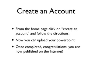 Create an Account From the home page click on “create an account” and follow the directions. Now you can upload your powerpoint. Once completed, congratulations, you are now published on the Internet! 