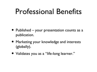 Professional Benefits Published – your presentation counts as a publication. Marketing your knowledge and interests (globally). Validates you as a “life-long learner.” 