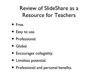 Review of SlideShare as a Resource for Teachers Free. Easy to use. Professional. Global. Encourages collegiality. Limitless potential. Professional and personal benefits. 