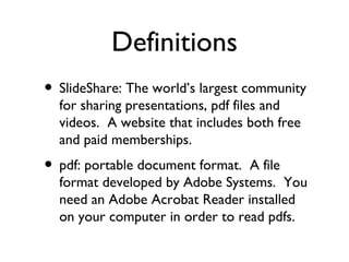 SlideShare: The world’s largest community for sharing presentations, pdf files and videos.  A website that includes both free and paid memberships. pdf: portable document format.  A file format developed by Adobe Systems.  You need an Adobe Acrobat Reader installed on your computer in order to read pdfs. Definitions 