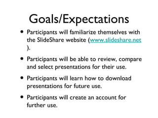 Goals/Expectations Participants will familiarize themselves with the SlideShare website ( www.slideshare.net ). Participants will be able to review, compare and select presentations for their use. Participants will learn how to download presentations for future use. Participants will create an account for further use. 