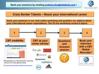 Cross	Border	Talents	–	Boost	your	interna2onal	career	
Recognized as a top brand for “opening
doors to ICT job opportunities”
h"ps://ec.europa.eu/easme/en/sme/6833/cross-border-talents	
CBT credibility CBT as your
career adviser
Questions
and
Answers
session
Book your
interview
with a CBT
Global
Recruiter!
1 2 3 4
book your presence in our next online workshop and question our options about
your international career expectations. The 30 min workshop covers 4 topics;
Book your presence by emailing andreia.silva@cbtalents.com !
 