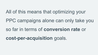 All of this means that optimizing your
PPC campaigns alone can only take you
so far in terms of conversion rate or
cost-pe...