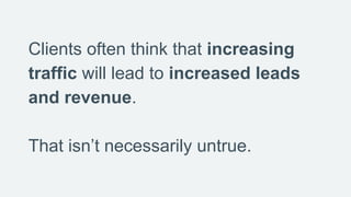 Clients often think that increasing
traffic will lead to increased leads
and revenue.
That isn’t necessarily untrue.
 