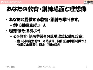 あなたの教育・訓練場面と理想像
• あなたの提供する教育・訓練を挙げます。
– 例：心肺蘇生術コース
• 理想像を決めよう
– その教育・訓練学習者の現場理想状態を設定。
• 例：心肺蘇生術コース受講後、胸骨圧迫中断時間が2
分間の心肺蘇生術中、10秒以内
13 Feb 2016 JSISH Case Conference 3
 