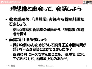理想像と出会って、会話しよう
• 教育訓練後、「理想像」実践者を探す計画た
てましょう。
– 例：心肺蘇生術現場の録画から、「理想像」実践
者を探す
• 面談項目決めましょう
– 問いの例：あなたはどうして胸骨圧迫中断時間が
短いチームを創ることができましたか？
– 回答の例：コースで学んだことを、「現場で活かし
てください」と、励ます上司のおかげ。
13 Feb 2016 JSISH Case Conference 4
 