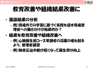 教育改善や組織結果改善に
• 面談結果の分析
– 例）現場外での学習に基づく実践を促す現場管
理者への働きかけが効果的か？
• 結果を教育改善や組織改善へ
– 例）心肺蘇生術コース受講者の活躍の場を創る
よう、管理者講習
– 例）胸骨圧迫中断が短くなって蘇生率が向上
13 Feb 2016 JSISH Case Conference 5
 