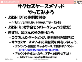 サクセスケースメソッド
やってみよう
• JSISH IDTの事例検討会
– http://jsish.jp/eduwp/?p=1548
• JSISH 年次学会でのワークショップ（提案）
• まずは、皆さんとその周りから
– このプレゼンテーションが、事例検討の始まりに
– サクセスケースメソッド応用状況を共有しましょう。
• オンライン会議室「チャットワーク」で無料アカウント
– http://www.chatwork.com/ja/price/
• アカウント作成されたら、以下へお知らせ下さい
– takahiro.matsumoto418@gmail.com
13 Feb 2016 JSISH Case Conference 9
 