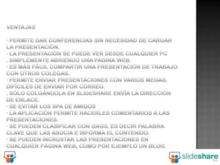 Ventajas· Permite dar conferencias sin necesidad de cargar la presentación. · La presentación se puede ver desde cualquier PC. Simplemente abriendo una pagina Web. · Es más fácil compartir una presentación de trabajo con otros colegas. · Permite enviar presentaciones con varios megas, difíciles de enviar por correo. . Sólo colgándola en Slideshare envía la dirección de enlace. · Se evitan los spa de amigos · La aplicación permite hacerles comentarios a las presentaciones. · Se pueden clasificar con Gags. Es decir palabra clave que las asocia e informa el contenido. · Se pueden incrustar las presentaciones en cualquier página web, como por ejemplo un blog.