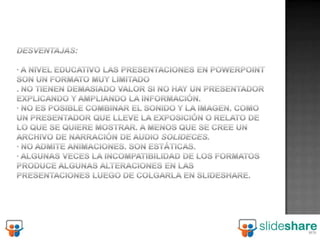 Desventajas: · A nivel educativo las presentaciones en PowerPoint son un formato muy limitado. No tienen demasiado valor si no hay un presentador explicando y ampliando la información. · No es posible combinar el sonido y la imagen. Como un presentador que lleve la exposición o relato de lo que se quiere mostrar. A menos que se cree un archivo de narración de audio Solideces.· No admite animaciones. Son estáticas. · Algunas veces la incompatibilidad de los formatos produce algunas alteraciones en las presentaciones luego de colgarla en Slideshare. 