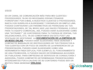 usosEs un canal de comunicación más para mis clientes / proveedores: ya no es necesario enviar pesados PowerPoint por e-mail a nuestros clientes o proveedores. Basta con subirlos a Slideshare y enviarles un simple link. Puedes configurar los parámetros de privacidad de tus presentaciones, de tal modo que las haces privadas, o sólo para tu equipo comercial. Así, puedes usar Slideshare como una “extranet” de contenidos para tu fuerza de ventas, tus delegaciones, etc. Ya os comentamos en este post las ventajas de gestionar  la documentación de la empresa de un modo online. Puedes usar Slideshare para generar y compartir manuales de instrucciones de tus productos a tus clientes Con un poco de diseño de la apariencia de la presentación, puedes usar Slideshare como una herramienta para explica, por ejemplo, el funcionamiento de una promoción, o puedes hacer determinadas acciones de publicidad. Para empresas de servicios de consultoría y asesoría, poder compartir determinadas presentaciones interesantes por a calidad de su contenido puede ser un motivo para generar virilidad.