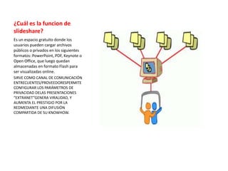 ¿Cuál es la funcion de
slideshare?
Es un espacio gratuito donde los
usuarios pueden cargar archivos
públicos o privados en los siguientes
formatos: PowerPoint, PDF, Keynote o
Open Office, que luego quedan
almacenadas en formato Flash para
ser visualizadas online.
SIRVE COMO CANAL DE COMUNICACIÓN
ENTRECLIENTES/PROVEEDORESPERMITE
CONFIGURAR LOS PARÁMETROS DE
PRIVACIDAD DELAS PRESENTACIONES
“EXTRANET”GENERA VIRALIDAD, Y
AUMENTA EL PRESTIGIO POR LA
REDMEDIANTE UNA DIFUSIÓN
COMPARTIDA DE SU KNOWHOW.
 