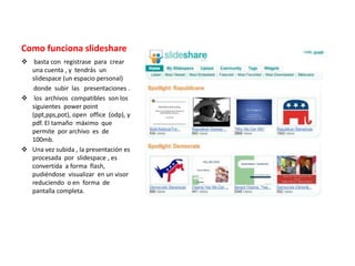 Como funciona slideshare
 basta con registrase para crear
una cuenta , y tendrás un
slidespace (un espacio personal)
donde subir las presentaciones .
 los archivos compatibles son los
siguientes power point
(ppt,pps,pot), open office (odp), y
pdf. El tamaño máximo que
permite por archivo es de
100mb.
 Una vez subida , la presentación es
procesada por slidespace , es
convertida a forma flash,
pudiéndose visualizar en un visor
reduciendo o en forma de
pantalla completa.
 