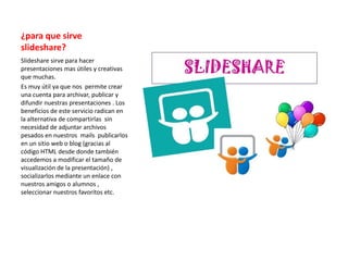 ¿para que sirve
slideshare?
Slideshare sirve para hacer
presentaciones mas útiles y creativas
que muchas.
Es muy útil ya que nos permite crear
una cuenta para archivar, publicar y
difundir nuestras presentaciones . Los
beneficios de este servicio radican en
la alternativa de compartirlas sin
necesidad de adjuntar archivos
pesados en nuestros mails publicarlos
en un sitio web o blog (gracias al
código HTML desde donde también
accedemos a modificar el tamaño de
visualización de la presentación) ,
socializarlos mediante un enlace con
nuestros amigos o alumnos ,
seleccionar nuestros favoritos etc.
 