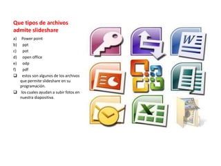 Que tipos de archivos
admite slideshare
a) Power point
b) ppt
c) pot
d) open office
e) odp
f) pdf
 estos son algunos de los archivos
que permite slideshare en su
programación.
 los cuales ayudan a subir fotos en
nuestra diapositiva.
 
