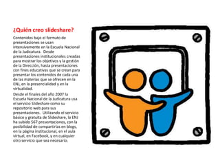 ¿Quién creo slideshare?
Contenidos bajo el formato de
presentaciones se usan
intensivamente en la Escuela Nacional
de la Judicatura. Desde
presentaciones institucionales creadas
para mostrar los objetivos y la gestión
de la Dirección, hasta presentaciones
con fines educativas que se crean para
presentar los contenidos de cada una
de las materias que se ofrecen en la
ENJ, en la presencialidad y en la
virtualidad.
Desde el finales del año 2007 la
Escuela Nacional de la Judicatura usa
el servicio Slideshare como su
repositorio web para sus
presentaciones. Utilizando el servicio
básico y gratuita de Slideshare, la ENJ
ha subido 567 presentaciones, con la
posibilidad de compartirlas en blogs,
en la página institucional, en el aula
virtual, en Facebook, y en cualquier
otro servicio que sea necesario.
 