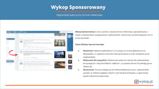 Wykop Sponsorowany
Wykop Sponsorowany to nasz autorski, natywny format reklamowy, zaprojektowany z
myślą o maksymalnym zaangażowaniu użytkowników i skutecznym przekierowywaniu ich na
strony docelowe.
Zalety Wykopu Sponsorowanego:
● Natywność: Reklama wyświetlana na 3-4 pozycji na stronie głównej oraz w
Wykopalisku, co zapewnia naturalne wkomponowanie w treści dodawane przez
użytkowników.
● Widoczność dla wszystkich: Reklama jest widoczna również dla użytkowników
korzystających z wtyczek Adblock i Adblock+, co pozwala dotrzeć do pełnego grona
odbiorców.
● Skuteczność: Format analogiczny do linków dodawanych przez użytkowników
sprawia, że reklama wygląda znajomo i jest bardziej atrakcyjna, co gwarantuje
wysoki wskaźnik przekierowań.
Najbardziej kaloryczny format reklamowy
 