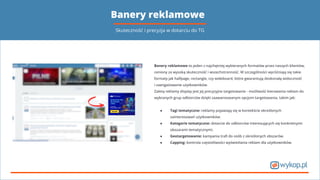 Banery reklamowe
Skuteczność i precyzja w dotarciu do TG
Banery reklamowe to jeden z najchętniej wybieranych formatów przez naszych klientów,
ceniony za wysoką skuteczność i wszechstronność. W szczególności wyróżniają się takie
formaty jak halfpage, rectangle, czy wideboard, które gwarantują doskonałą widoczność
i zaangażowanie użytkowników.
Zaletą reklamy display jest jej precyzyjne targetowanie - możliwość kierowania reklam do
wybranych grup odbiorców dzięki zaawansowanym opcjom targetowania, takim jak:
● Tagi tematyczne: reklamy pojawiają się w kontekście określonych
zainteresowań użytkowników.
● Kategorie tematyczne: dotarcie do odbiorców interesujących się konkretnymi
obszarami tematycznymi.
● Geotargetowanie: kampania traﬁ do osób z określonych obszarów.
● Capping: kontrola częstotliwości wyświetlania reklam dla użytkowników.
 