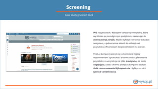 Screening
ING zorganizował z Wykopem kampanię emerytalną, która
wyróżniała się nostalgicznym podejściem, nawiązując do
dawnej wersji portalu. Wybór stylistyki retro miał wzbudzić
sentyment, a jednocześnie skłonić do reﬂeksji nad
przyszłością i ﬁnansowym bezpieczeństwem na starość.
Przekaz kampanii opierał się na kontraście między
wspomnieniami z przeszłości a koniecznością planowania
przyszłości, co uczyniło ją nie tylko kreatywną, ale także
angażującą. Dzięki takiemu podejściu kampania zdobyła
duże zainteresowanie Wykopowiczów i była przez nich
szeroko komentowana.
Case study grudzień 2024
 