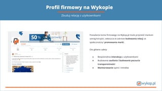 Proﬁl ﬁrmowy na Wykopie
Posiadanie konta ﬁrmowego na Wykop.pl może przynieść markom
szereg korzyści, zwłaszcza w zakresie budowania relacji ze
społecznością i promowania marki.
Oto główne zalety:
● Bezpośrednia interakcja z użytkownikami
● Budowanie zaufania i budowanie poczucia
transparentności
● Monitorowanie opinii i trendów
Zbuduj relację z użytkownikami
 